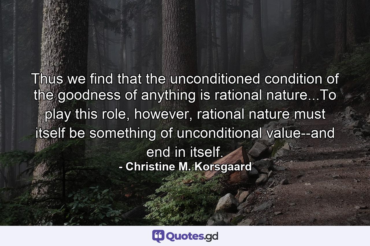 Thus we find that the unconditioned condition of the goodness of anything is rational nature...To play this role, however, rational nature must itself be something of unconditional value--and end in itself. - Quote by Christine M. Korsgaard