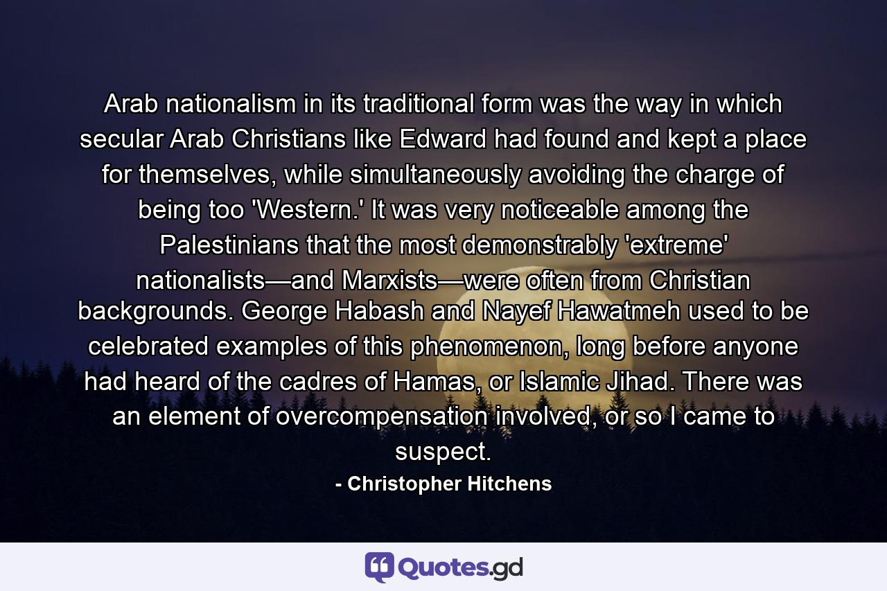 Arab nationalism in its traditional form was the way in which secular Arab Christians like Edward had found and kept a place for themselves, while simultaneously avoiding the charge of being too 'Western.' It was very noticeable among the Palestinians that the most demonstrably 'extreme' nationalists—and Marxists—were often from Christian backgrounds. George Habash and Nayef Hawatmeh used to be celebrated examples of this phenomenon, long before anyone had heard of the cadres of Hamas, or Islamic Jihad. There was an element of overcompensation involved, or so I came to suspect. - Quote by Christopher Hitchens