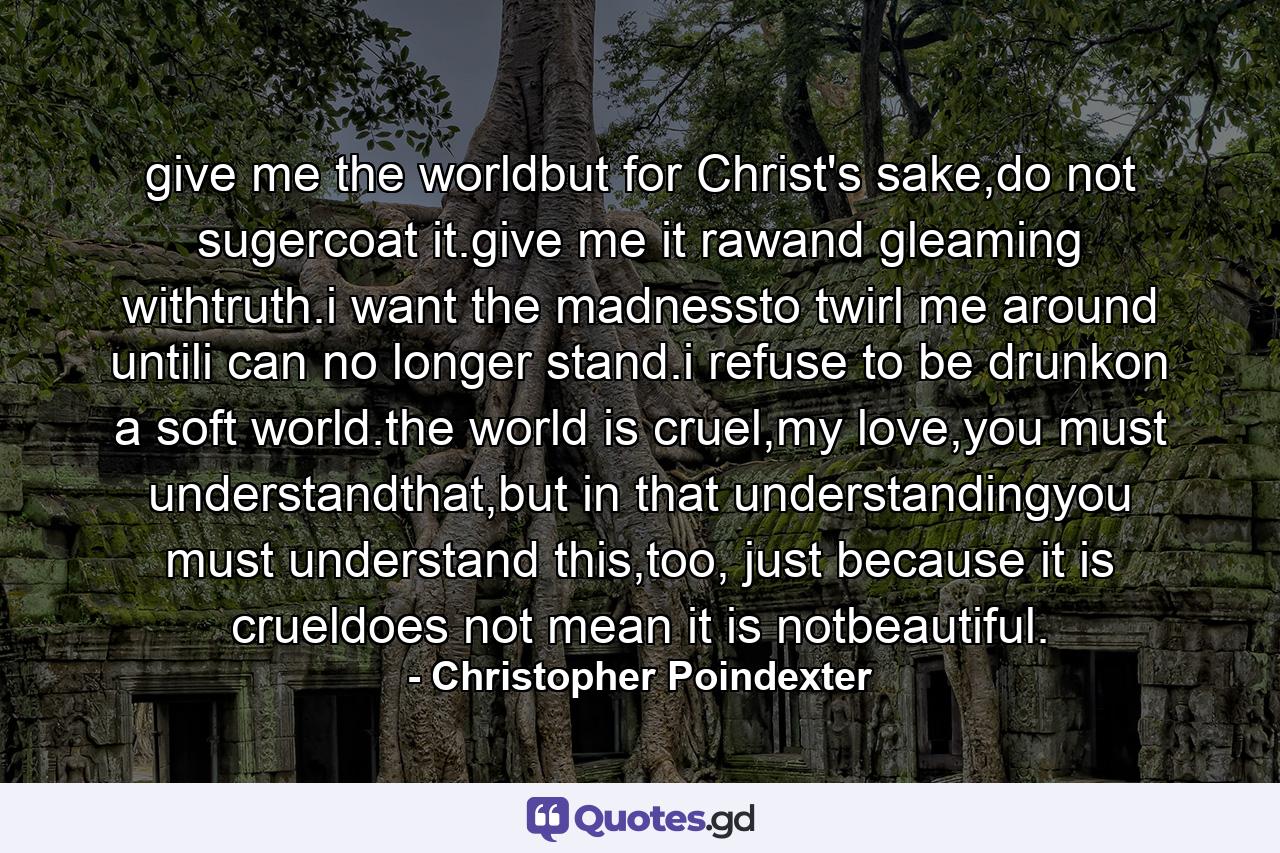 give me the worldbut for Christ's sake,do not sugercoat it.give me it rawand gleaming withtruth.i want the madnessto twirl me around untili can no longer stand.i refuse to be drunkon a soft world.the world is cruel,my love,you must understandthat,but in that understandingyou must understand this,too, just because it is crueldoes not mean it is notbeautiful. - Quote by Christopher Poindexter