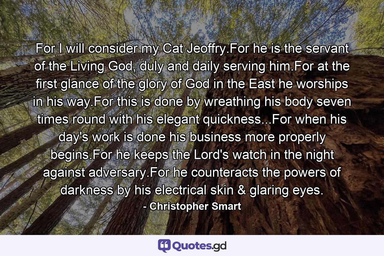 For I will consider my Cat Jeoffry.For he is the servant of the Living God, duly and daily serving him.For at the first glance of the glory of God in the East he worships in his way.For this is done by wreathing his body seven times round with his elegant quickness...For when his day's work is done his business more properly begins.For he keeps the Lord's watch in the night against adversary.For he counteracts the powers of darkness by his electrical skin & glaring eyes. - Quote by Christopher Smart