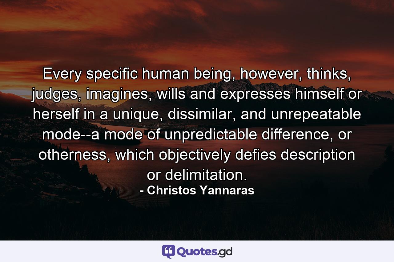 Every specific human being, however, thinks, judges, imagines, wills and expresses himself or herself in a unique, dissimilar, and unrepeatable mode--a mode of unpredictable difference, or otherness, which objectively defies description or delimitation. - Quote by Christos Yannaras