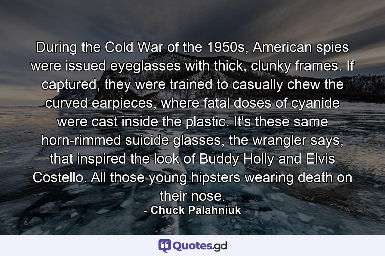 During the Cold War of the 1950s, American spies were issued eyeglasses with thick, clunky frames. If captured, they were trained to casually chew the curved earpieces, where fatal doses of cyanide were cast inside the plastic. It's these same horn-rimmed suicide glasses, the wrangler says, that inspired the look of Buddy Holly and Elvis Costello. All those young hipsters wearing death on their nose. - Quote by Chuck Palahniuk