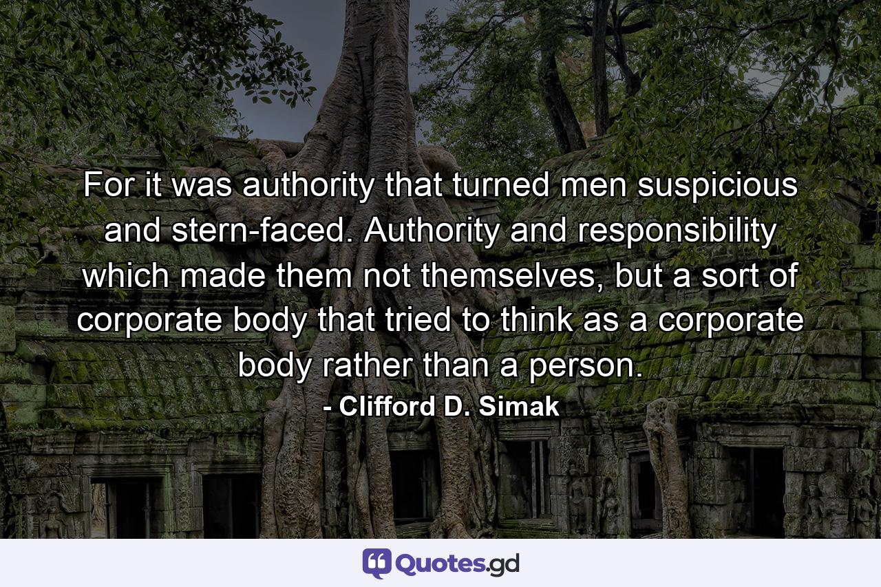 For it was authority that turned men suspicious and stern-faced. Authority and responsibility which made them not themselves, but a sort of corporate body that tried to think as a corporate body rather than a person. - Quote by Clifford D. Simak