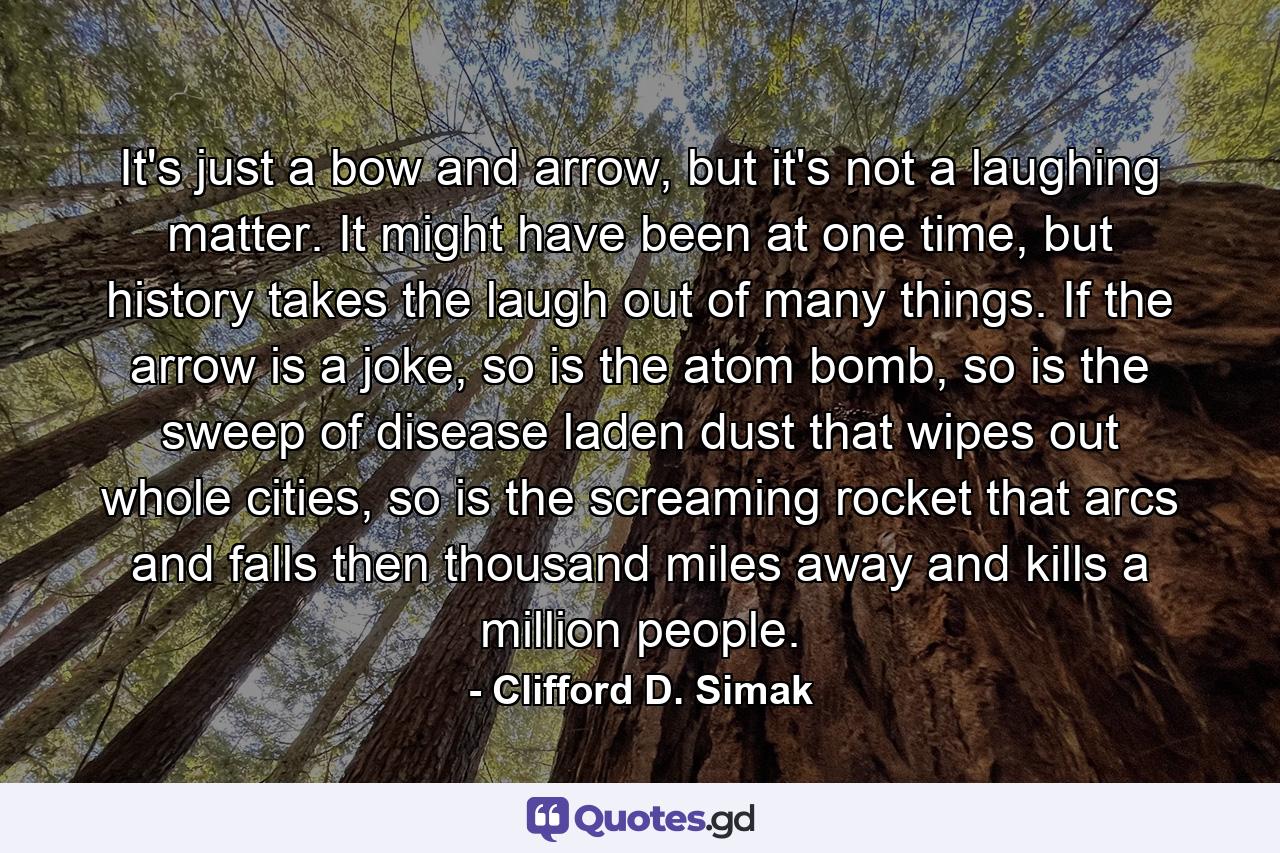 It's just a bow and arrow, but it's not a laughing matter. It might have been at one time, but history takes the laugh out of many things. If the arrow is a joke, so is the atom bomb, so is the sweep of disease laden dust that wipes out whole cities, so is the screaming rocket that arcs and falls then thousand miles away and kills a million people. - Quote by Clifford D. Simak