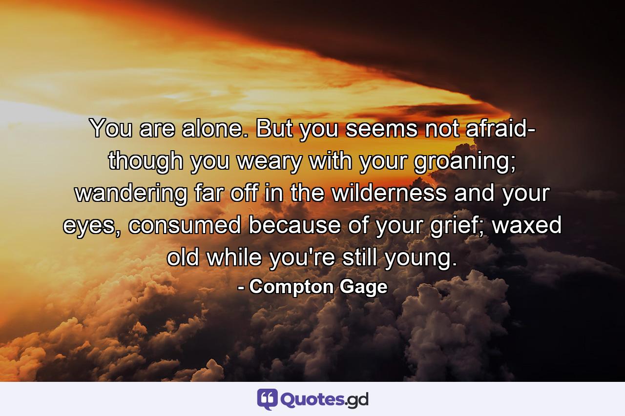 You are alone. But you seems not afraid- though you weary with your groaning; wandering far off in the wilderness and your eyes, consumed because of your grief; waxed old while you're still young. - Quote by Compton Gage