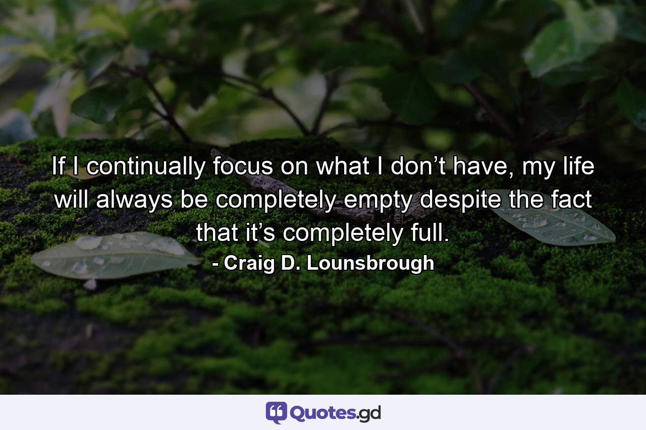 If I continually focus on what I don’t have, my life will always be completely empty despite the fact that it’s completely full. - Quote by Craig D. Lounsbrough