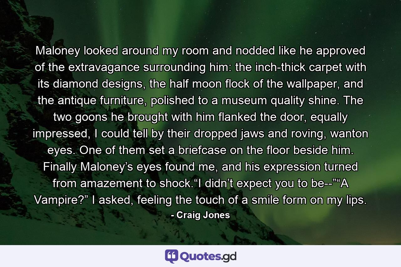 Maloney looked around my room and nodded like he approved of the extravagance surrounding him: the inch-thick carpet with its diamond designs, the half moon flock of the wallpaper, and the antique furniture, polished to a museum quality shine. The two goons he brought with him flanked the door, equally impressed, I could tell by their dropped jaws and roving, wanton eyes. One of them set a briefcase on the floor beside him. Finally Maloney’s eyes found me, and his expression turned from amazement to shock.“I didn’t expect you to be--”“A Vampire?” I asked, feeling the touch of a smile form on my lips. - Quote by Craig Jones