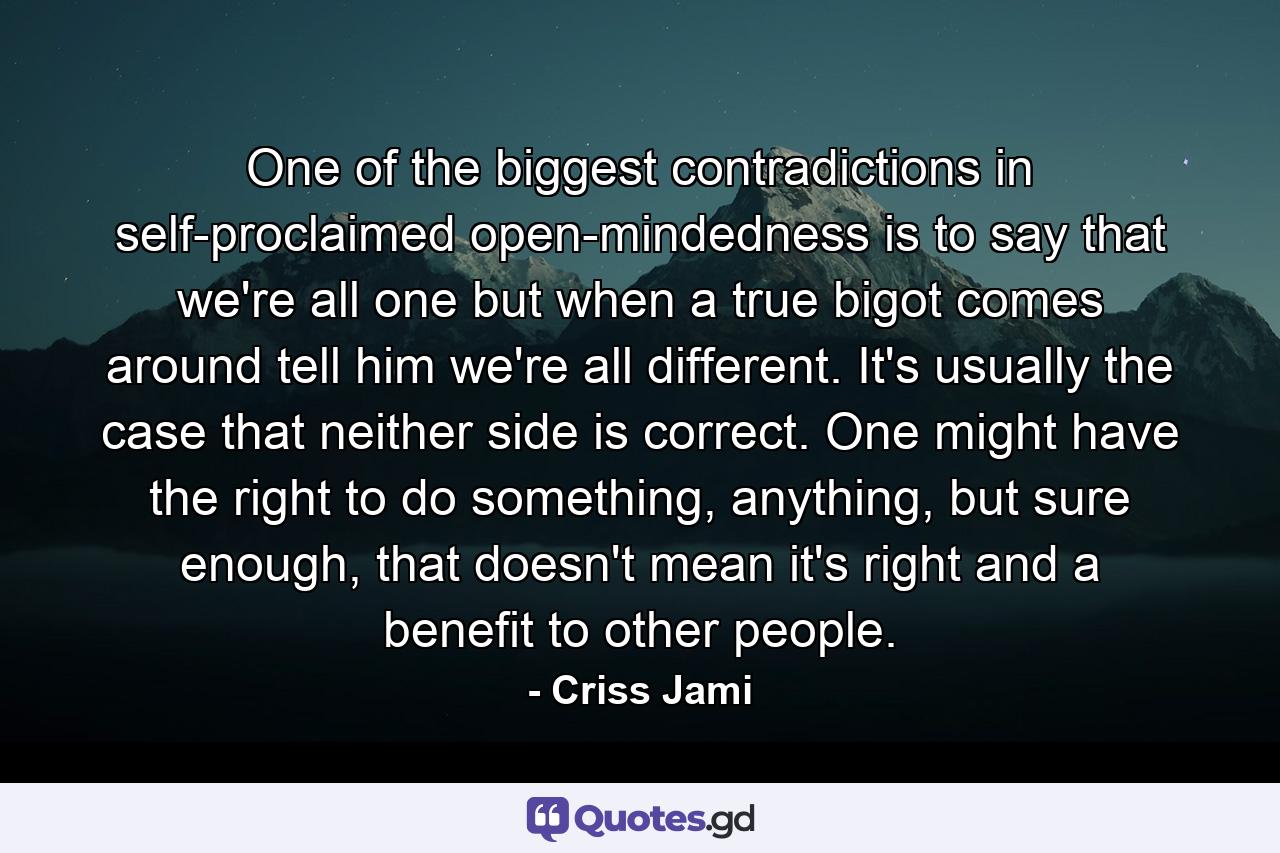 One of the biggest contradictions in self-proclaimed open-mindedness is to say that we're all one but when a true bigot comes around tell him we're all different. It's usually the case that neither side is correct. One might have the right to do something, anything, but sure enough, that doesn't mean it's right and a benefit to other people. - Quote by Criss Jami