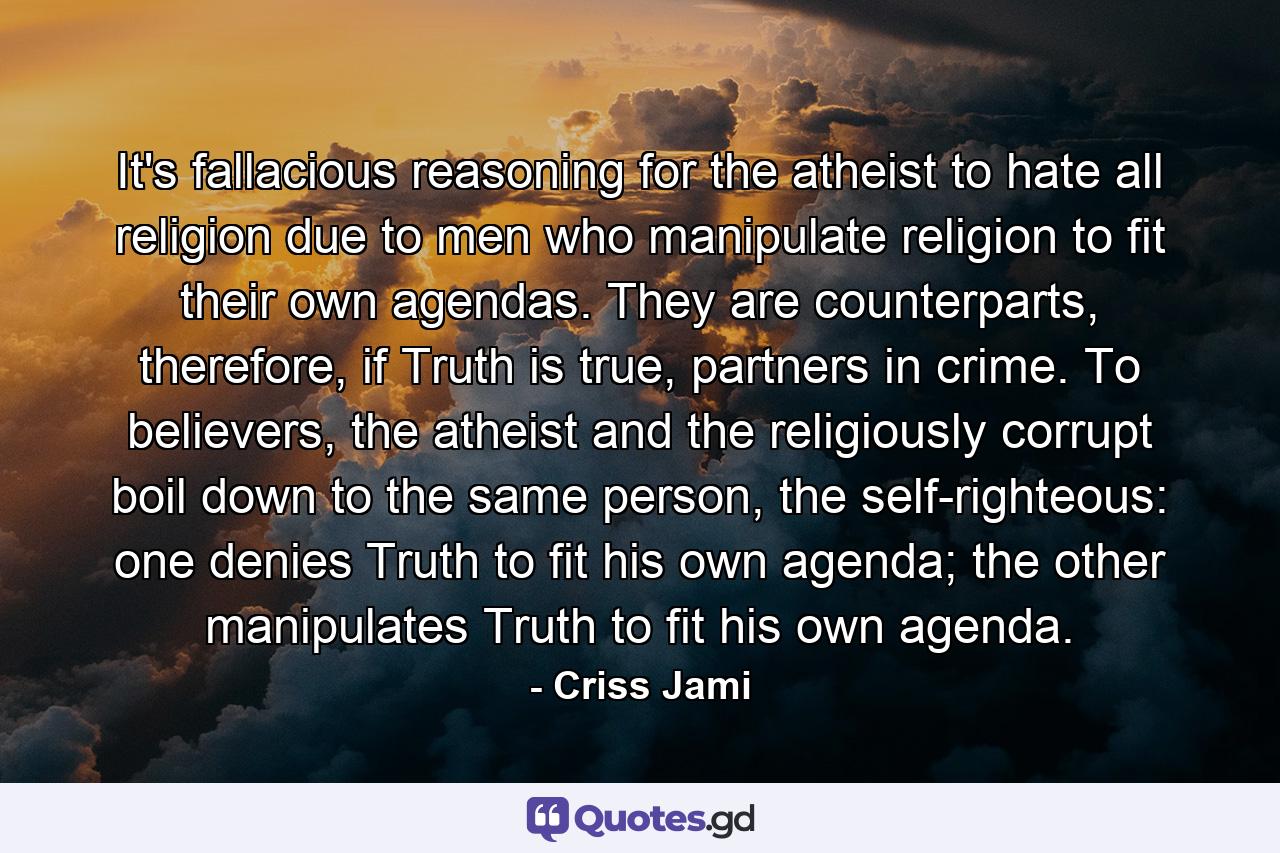 It's fallacious reasoning for the atheist to hate all religion due to men who manipulate religion to fit their own agendas. They are counterparts, therefore, if Truth is true, partners in crime. To believers, the atheist and the religiously corrupt boil down to the same person, the self-righteous: one denies Truth to fit his own agenda; the other manipulates Truth to fit his own agenda. - Quote by Criss Jami