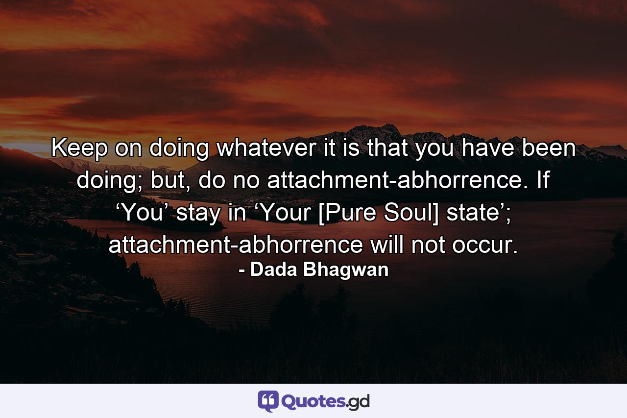 Keep on doing whatever it is that you have been doing; but, do no attachment-abhorrence. If ‘You’ stay in ‘Your [Pure Soul] state’; attachment-abhorrence will not occur. - Quote by Dada Bhagwan