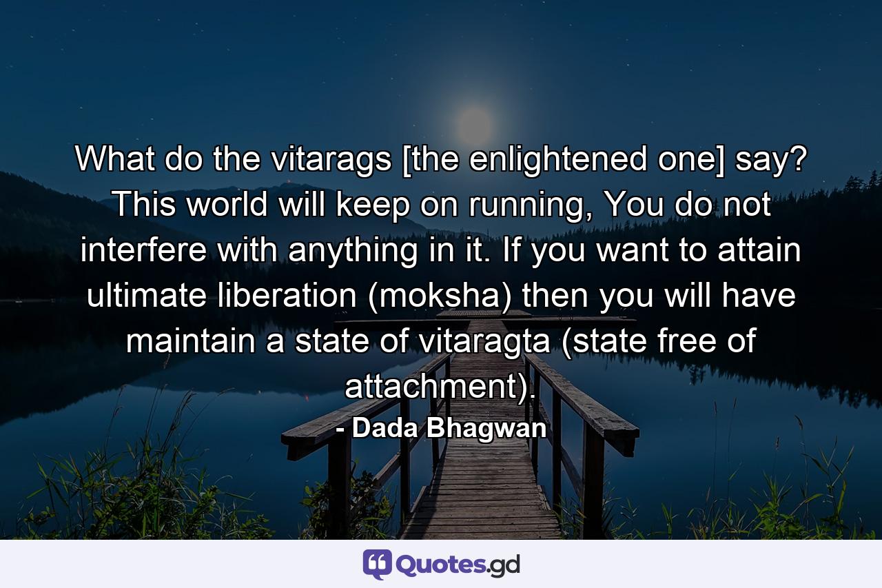 What do the vitarags [the enlightened one] say? This world will keep on running, You do not interfere with anything in it. If you want to attain ultimate liberation (moksha) then you will have maintain a state of vitaragta (state free of attachment). - Quote by Dada Bhagwan