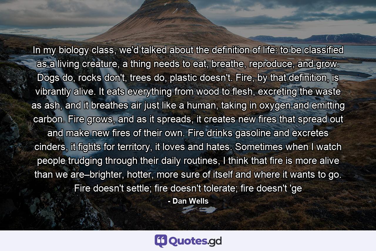 In my biology class, we'd talked about the definition of life: to be classified as a living creature, a thing needs to eat, breathe, reproduce, and grow. Dogs do, rocks don't, trees do, plastic doesn't. Fire, by that definition, is vibrantly alive. It eats everything from wood to flesh, excreting the waste as ash, and it breathes air just like a human, taking in oxygen and emitting carbon. Fire grows, and as it spreads, it creates new fires that spread out and make new fires of their own. Fire drinks gasoline and excretes cinders, it fights for territory, it loves and hates. Sometimes when I watch people trudging through their daily routines, I think that fire is more alive than we are–brighter, hotter, more sure of itself and where it wants to go. Fire doesn't settle; fire doesn't tolerate; fire doesn't 'ge - Quote by Dan Wells