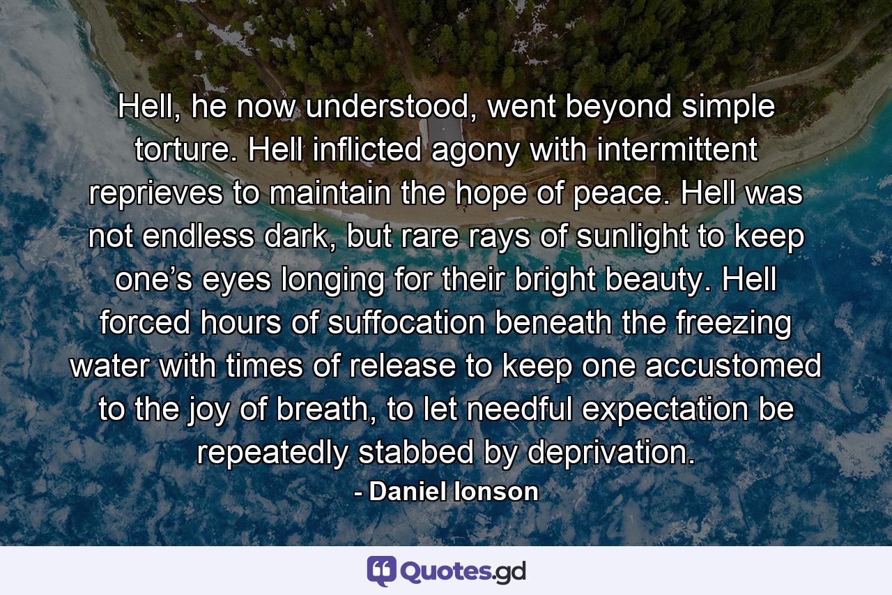 Hell, he now understood, went beyond simple torture. Hell inflicted agony with intermittent reprieves to maintain the hope of peace. Hell was not endless dark, but rare rays of sunlight to keep one’s eyes longing for their bright beauty. Hell forced hours of suffocation beneath the freezing water with times of release to keep one accustomed to the joy of breath, to let needful expectation be repeatedly stabbed by deprivation. - Quote by Daniel Ionson