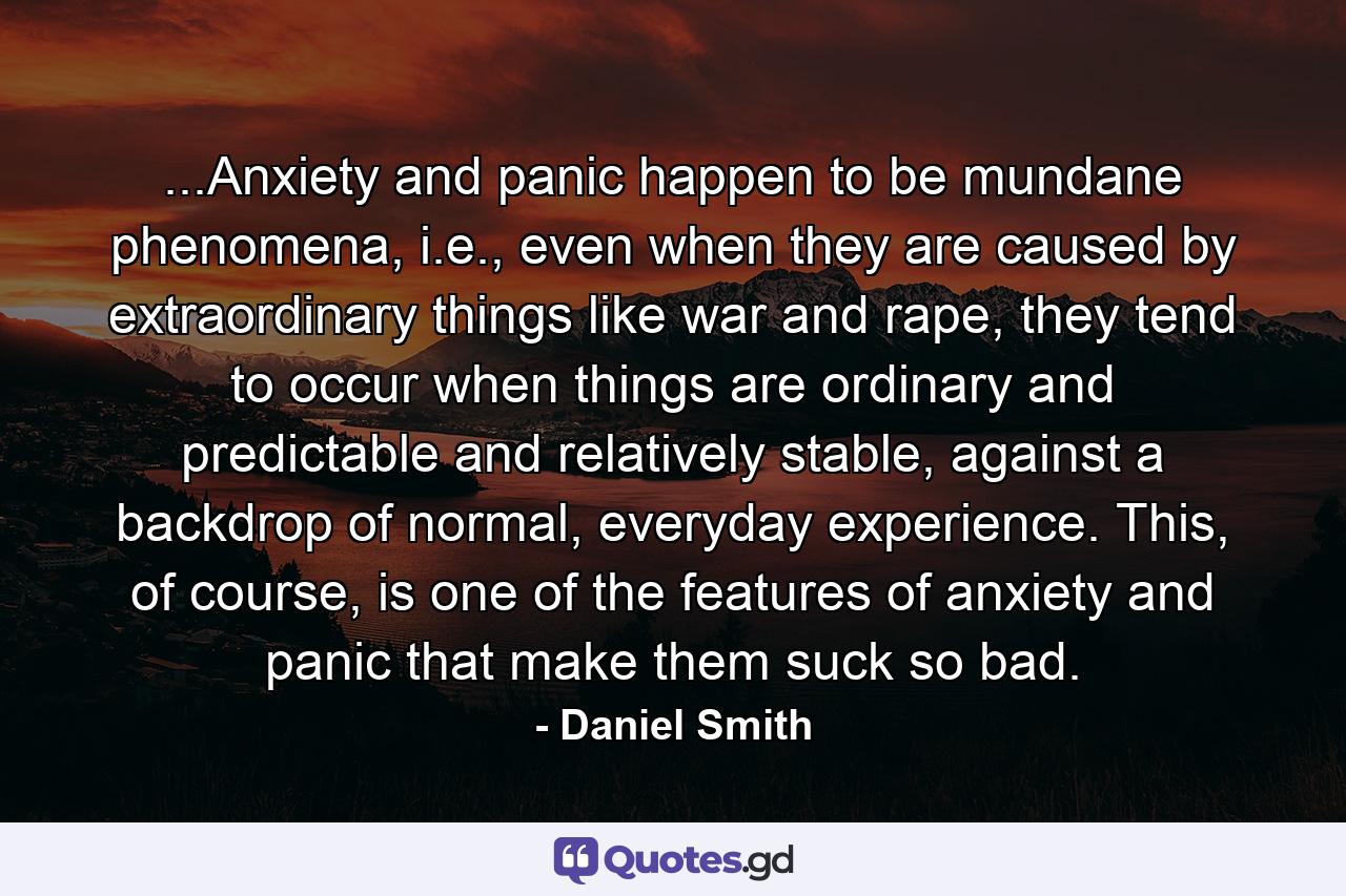 ...Anxiety and panic happen to be mundane phenomena, i.e., even when they are caused by extraordinary things like war and rape, they tend to occur when things are ordinary and predictable and relatively stable, against a backdrop of normal, everyday experience. This, of course, is one of the features of anxiety and panic that make them suck so bad. - Quote by Daniel Smith