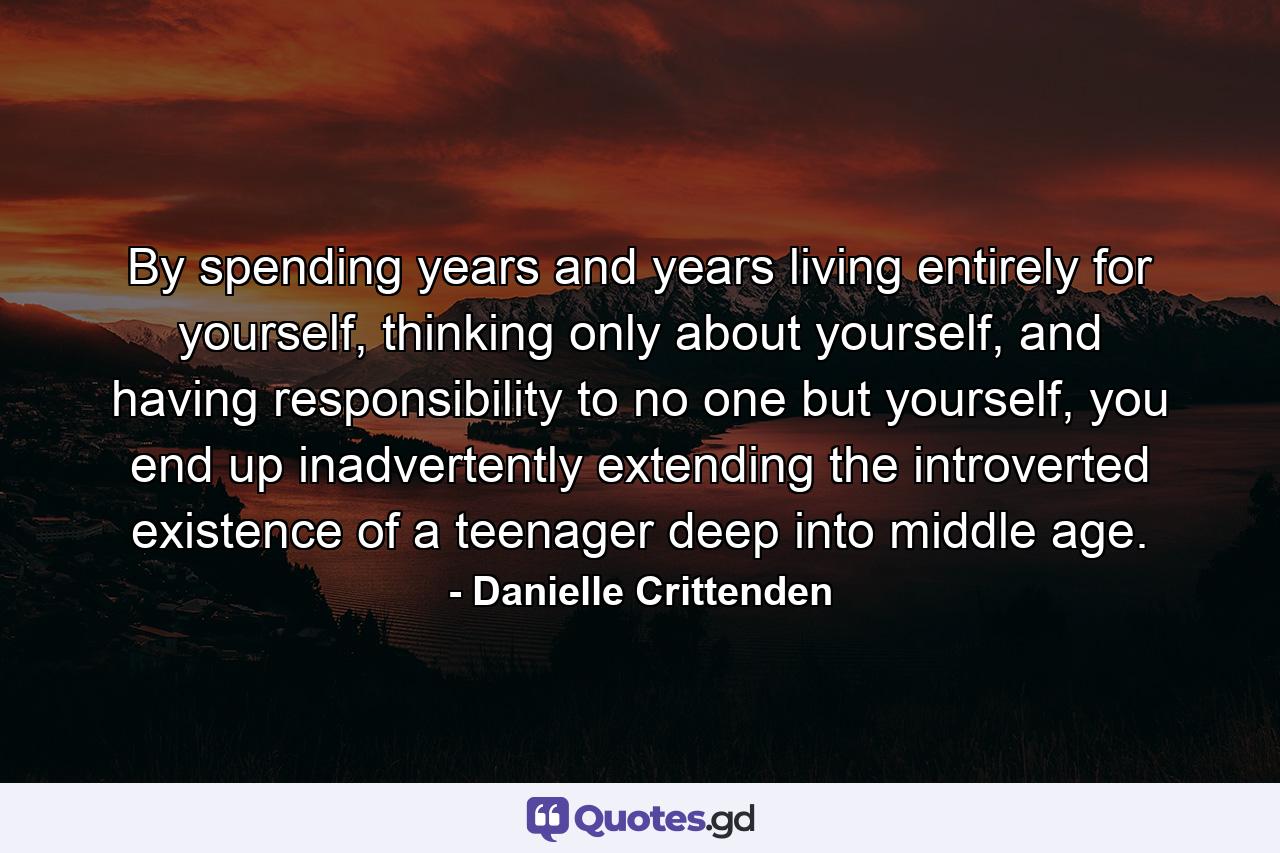 By spending years and years living entirely for yourself, thinking only about yourself, and having responsibility to no one but yourself, you end up inadvertently extending the introverted existence of a teenager deep into middle age. - Quote by Danielle Crittenden