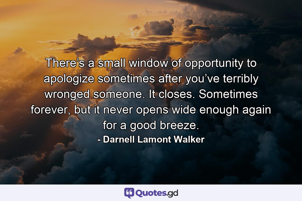 There’s a small window of opportunity to apologize sometimes after you’ve terribly wronged someone. It closes. Sometimes forever, but it never opens wide enough again for a good breeze. - Quote by Darnell Lamont Walker