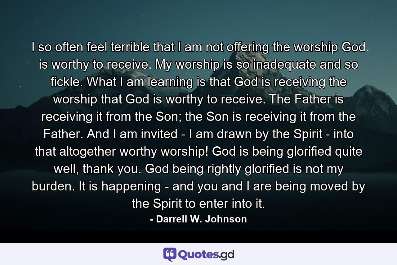 I so often feel terrible that I am not offering the worship God is worthy to receive. My worship is so inadequate and so fickle. What I am learning is that God is receiving the worship that God is worthy to receive. The Father is receiving it from the Son; the Son is receiving it from the Father. And I am invited - I am drawn by the Spirit - into that altogether worthy worship! God is being glorified quite well, thank you. God being rightly glorified is not my burden. It is happening - and you and I are being moved by the Spirit to enter into it. - Quote by Darrell W. Johnson