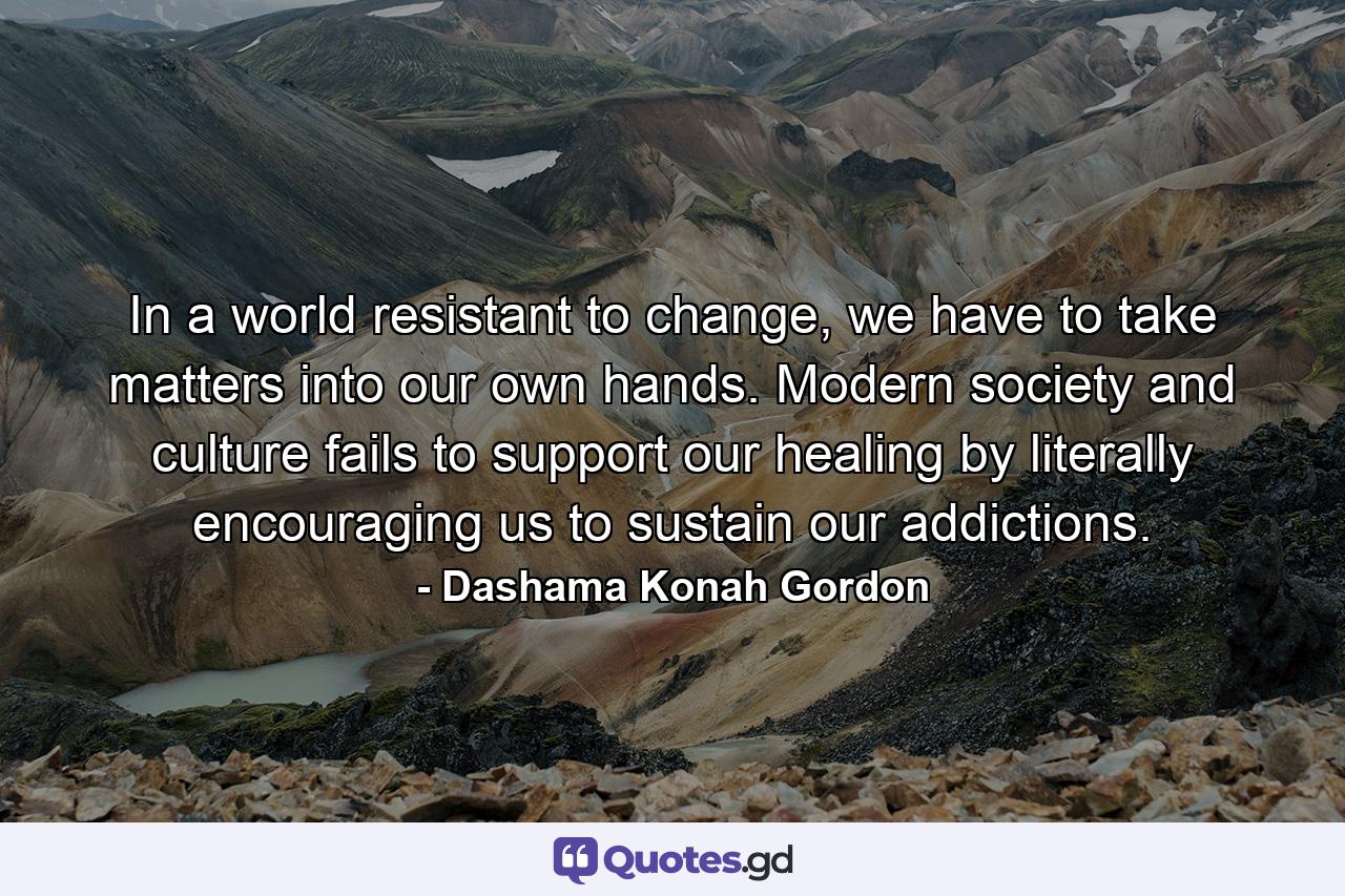 In a world resistant to change, we have to take matters into our own hands. Modern society and culture fails to support our healing by literally encouraging us to sustain our addictions. - Quote by Dashama Konah Gordon