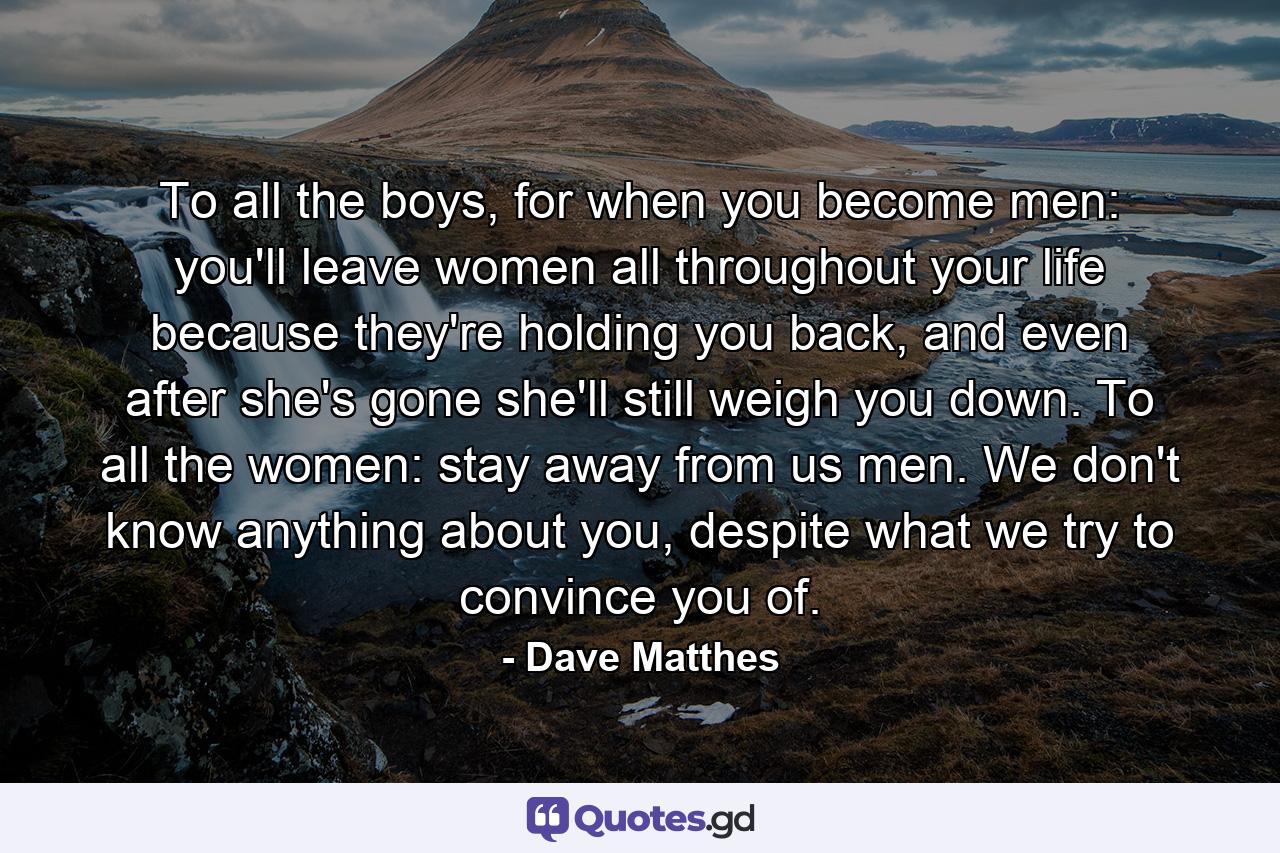 To all the boys, for when you become men: you'll leave women all throughout your life because they're holding you back, and even after she's gone she'll still weigh you down. To all the women: stay away from us men. We don't know anything about you, despite what we try to convince you of. - Quote by Dave Matthes