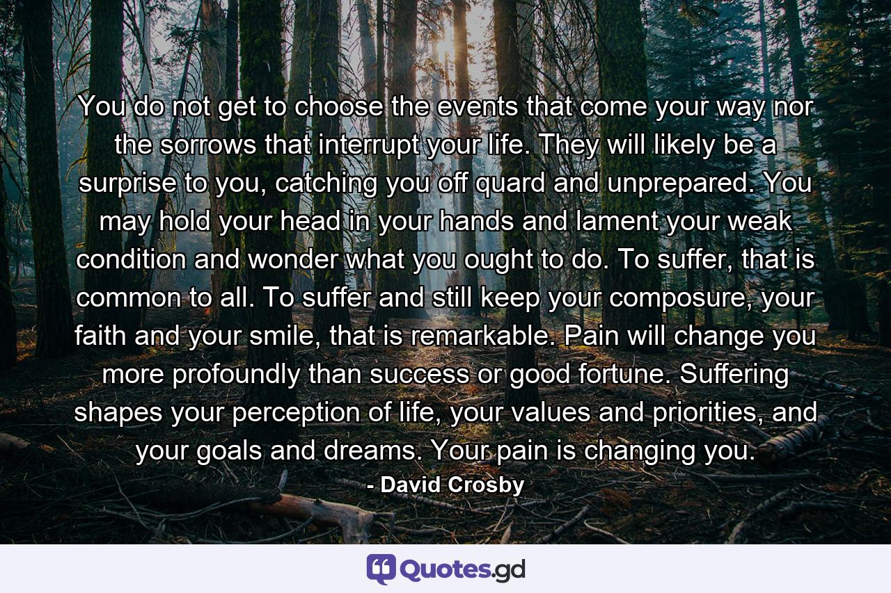 You do not get to choose the events that come your way nor the sorrows that interrupt your life. They will likely be a surprise to you, catching you off quard and unprepared. You may hold your head in your hands and lament your weak condition and wonder what you ought to do. To suffer, that is common to all. To suffer and still keep your composure, your faith and your smile, that is remarkable. Pain will change you more profoundly than success or good fortune. Suffering shapes your perception of life, your values and priorities, and your goals and dreams. Your pain is changing you. - Quote by David Crosby