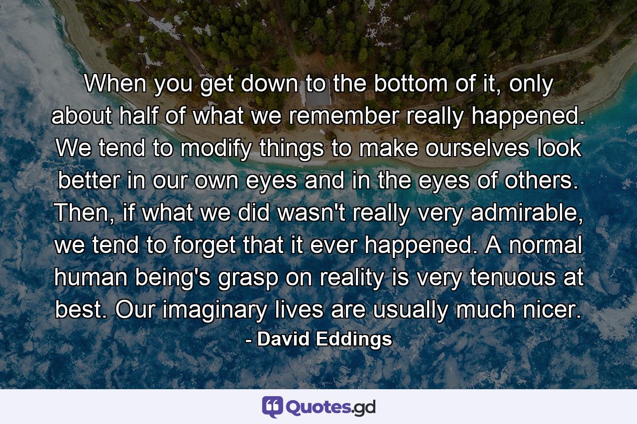 When you get down to the bottom of it, only about half of what we remember really happened. We tend to modify things to make ourselves look better in our own eyes and in the eyes of others. Then, if what we did wasn't really very admirable, we tend to forget that it ever happened. A normal human being's grasp on reality is very tenuous at best. Our imaginary lives are usually much nicer. - Quote by David Eddings