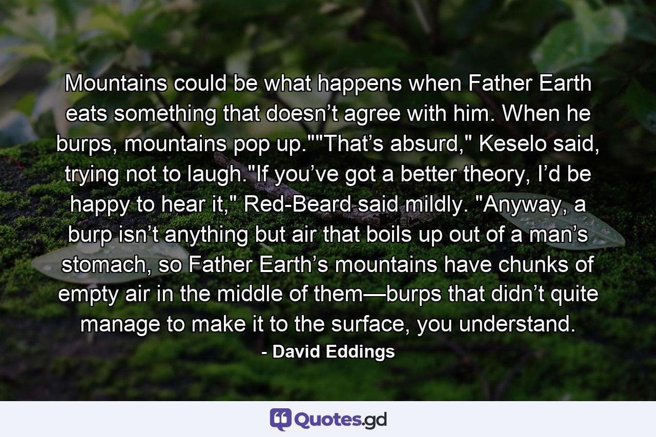 Mountains could be what happens when Father Earth eats something that doesn’t agree with him. When he burps, mountains pop up.