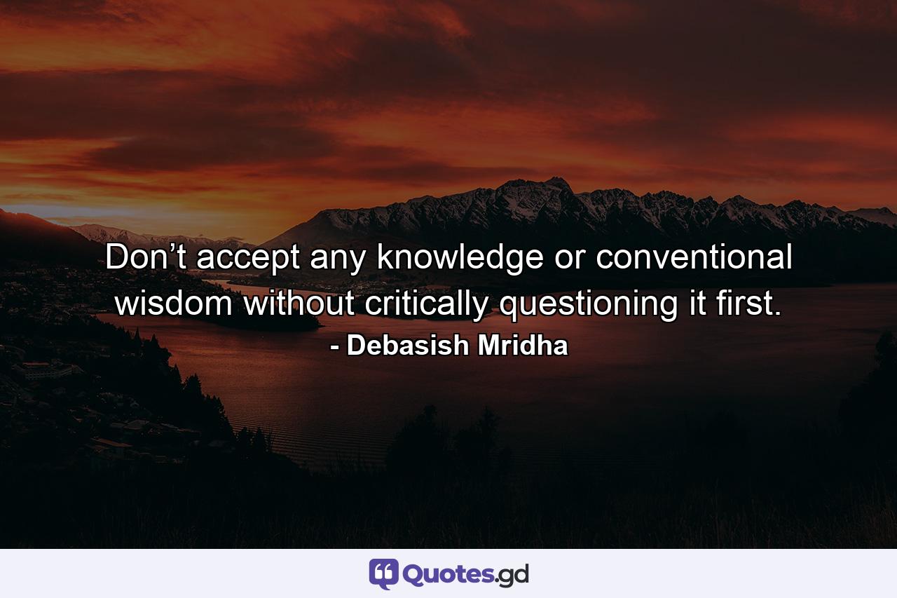 Don’t accept any knowledge or conventional wisdom without critically questioning it first. - Quote by Debasish Mridha