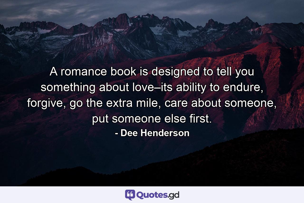 A romance book is designed to tell you something about love–its ability to endure, forgive, go the extra mile, care about someone, put someone else first. - Quote by Dee Henderson