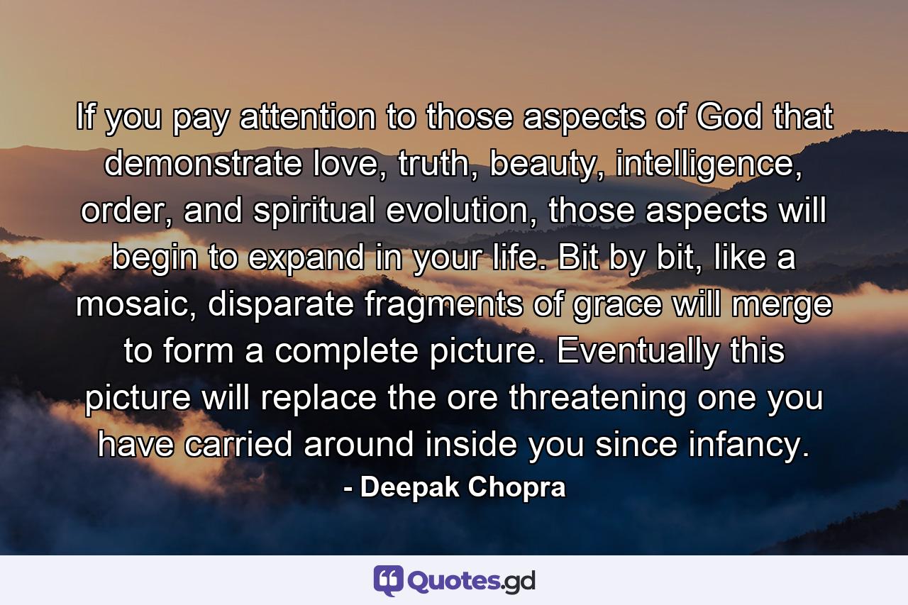 If you pay attention to those aspects of God that demonstrate love, truth, beauty, intelligence, order, and spiritual evolution, those aspects will begin to expand in your life. Bit by bit, like a mosaic, disparate fragments of grace will merge to form a complete picture. Eventually this picture will replace the ore threatening one you have carried around inside you since infancy. - Quote by Deepak Chopra