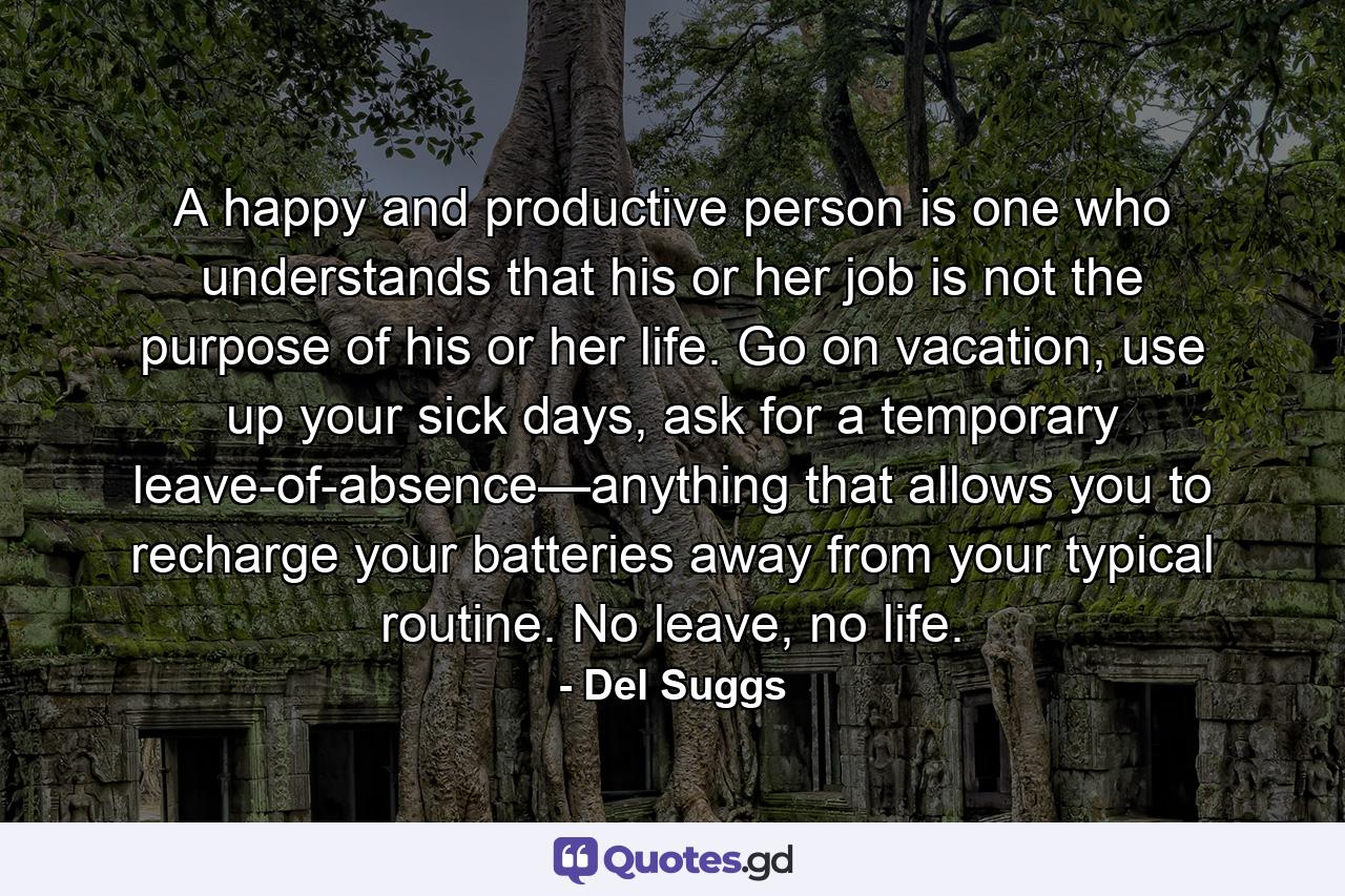 A happy and productive person is one who understands that his or her job is not the purpose of his or her life. Go on vacation, use up your sick days, ask for a temporary leave-of-absence—anything that allows you to recharge your batteries away from your typical routine. No leave, no life. - Quote by Del Suggs