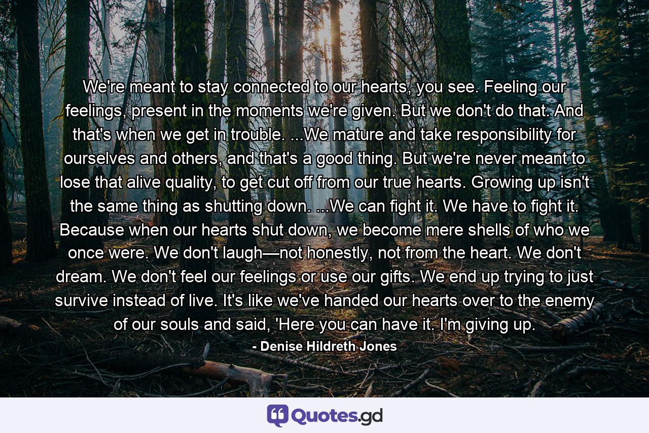 We're meant to stay connected to our hearts, you see. Feeling our feelings, present in the moments we're given. But we don't do that. And that's when we get in trouble. ...We mature and take responsibility for ourselves and others, and that's a good thing. But we're never meant to lose that alive quality, to get cut off from our true hearts. Growing up isn't the same thing as shutting down. ...We can fight it. We have to fight it. Because when our hearts shut down, we become mere shells of who we once were. We don't laugh—not honestly, not from the heart. We don't dream. We don't feel our feelings or use our gifts. We end up trying to just survive instead of live. It's like we've handed our hearts over to the enemy of our souls and said, 'Here you can have it. I'm giving up. - Quote by Denise Hildreth Jones