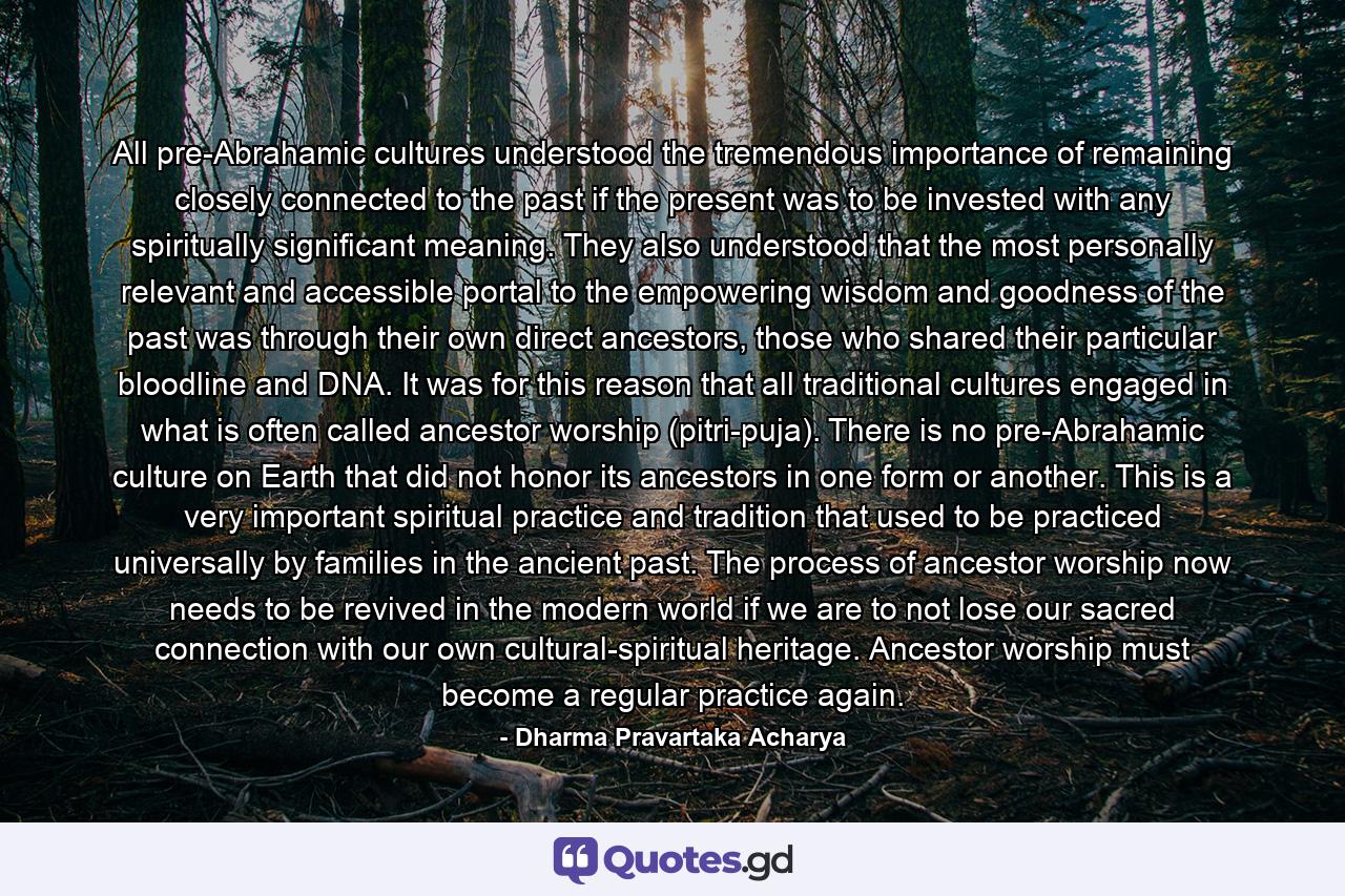 All pre-Abrahamic cultures understood the tremendous importance of remaining closely connected to the past if the present was to be invested with any spiritually significant meaning. They also understood that the most personally relevant and accessible portal to the empowering wisdom and goodness of the past was through their own direct ancestors, those who shared their particular bloodline and DNA. It was for this reason that all traditional cultures engaged in what is often called ancestor worship (pitri-puja). There is no pre-Abrahamic culture on Earth that did not honor its ancestors in one form or another. This is a very important spiritual practice and tradition that used to be practiced universally by families in the ancient past. The process of ancestor worship now needs to be revived in the modern world if we are to not lose our sacred connection with our own cultural-spiritual heritage. Ancestor worship must become a regular practice again. - Quote by Dharma Pravartaka Acharya