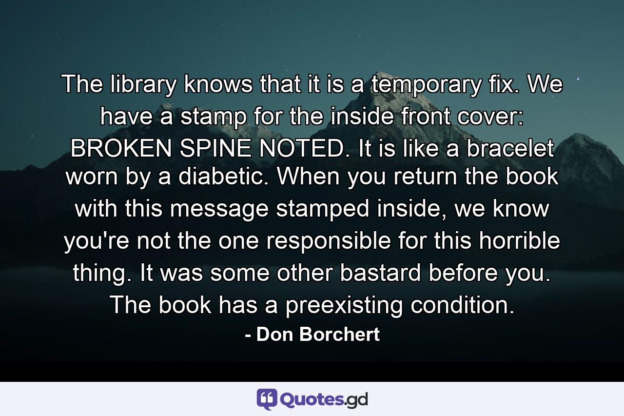 The library knows that it is a temporary fix. We have a stamp for the inside front cover: BROKEN SPINE NOTED. It is like a bracelet worn by a diabetic. When you return the book with this message stamped inside, we know you're not the one responsible for this horrible thing. It was some other bastard before you. The book has a preexisting condition. - Quote by Don Borchert