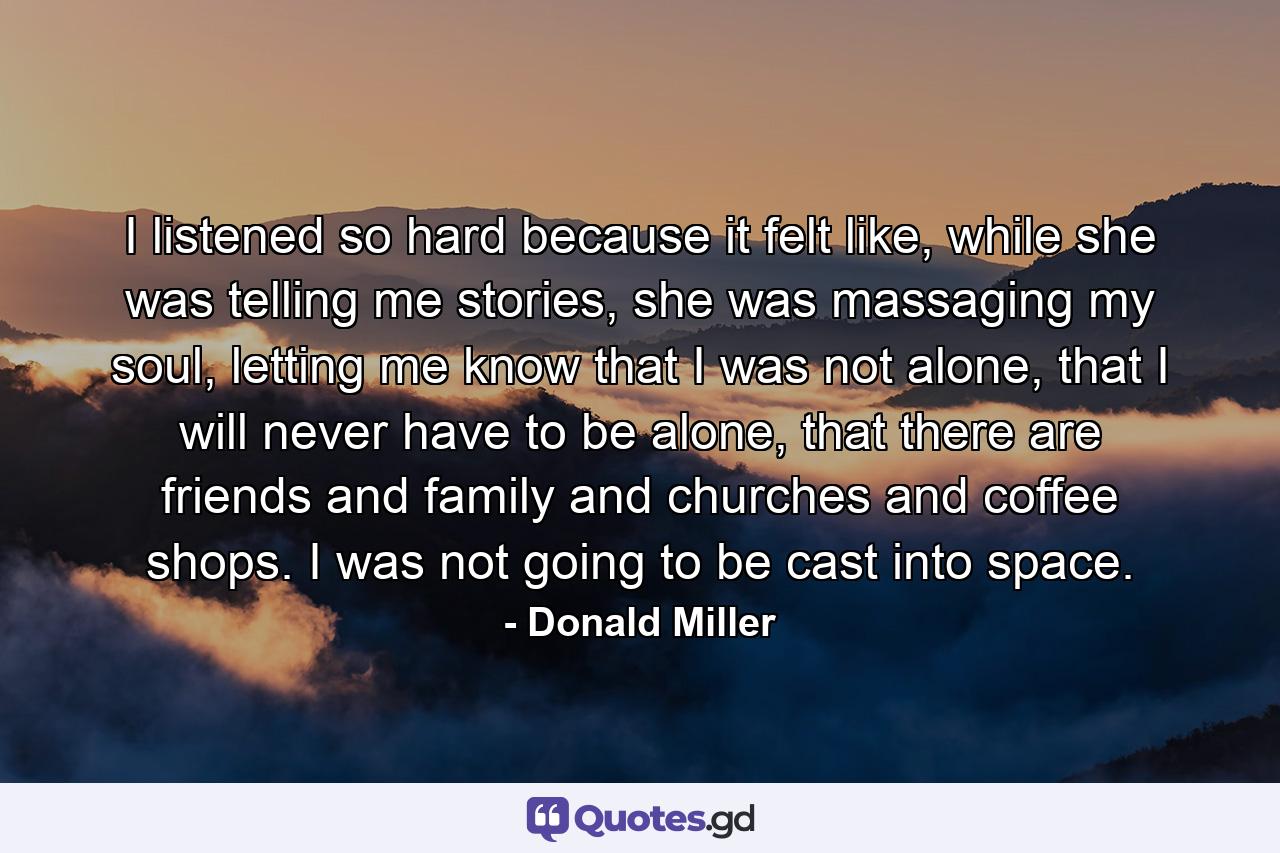 I listened so hard because it felt like, while she was telling me stories, she was massaging my soul, letting me know that I was not alone, that I will never have to be alone, that there are friends and family and churches and coffee shops. I was not going to be cast into space. - Quote by Donald Miller