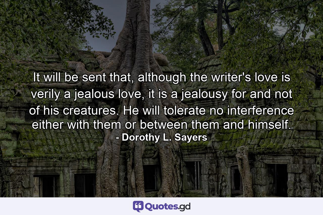 It will be sent that, although the writer's love is verily a jealous love, it is a jealousy for and not of his creatures. He will tolerate no interference either with them or between them and himself. - Quote by Dorothy L. Sayers