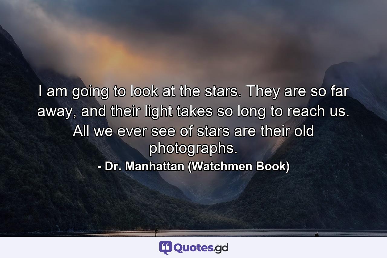 I am going to look at the stars. They are so far away, and their light takes so long to reach us. All we ever see of stars are their old photographs. - Quote by Dr. Manhattan (Watchmen Book)