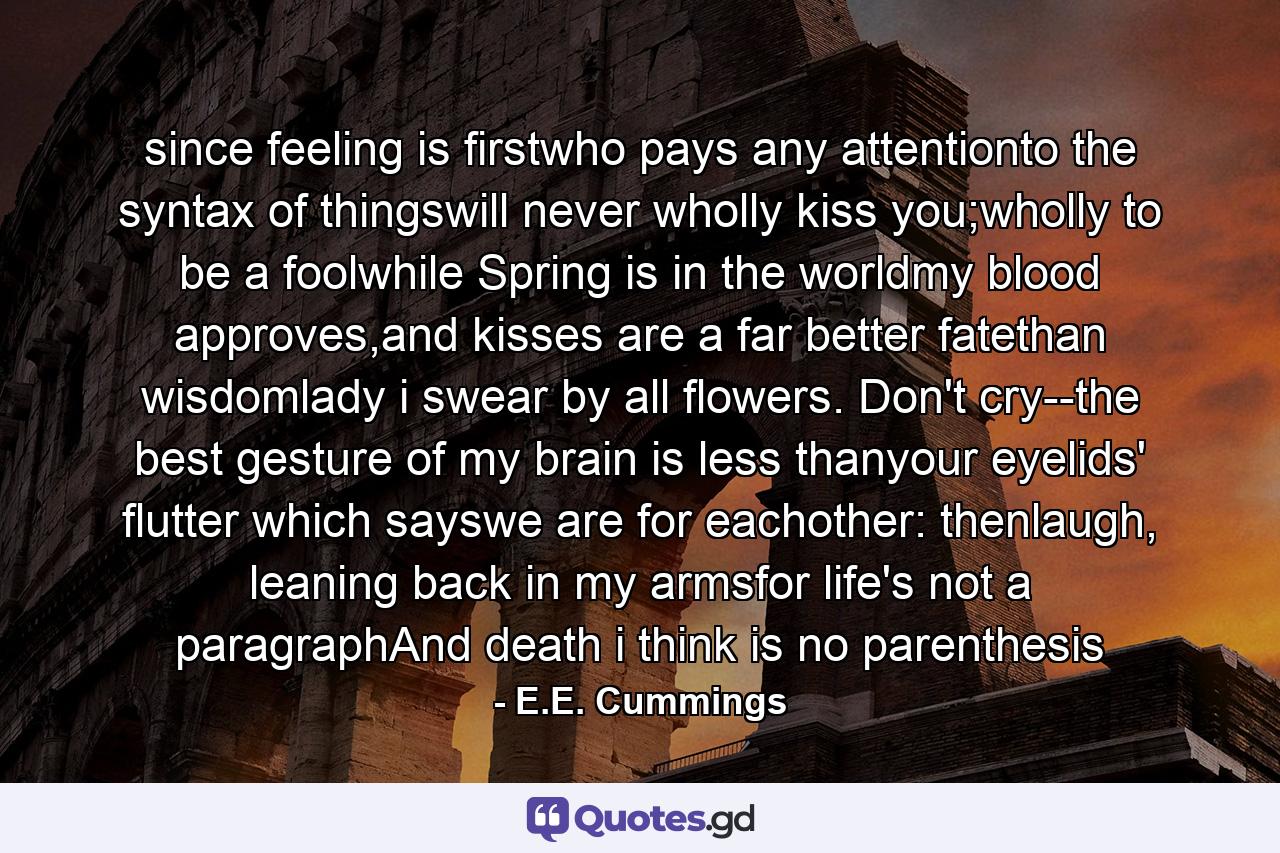 since feeling is firstwho pays any attentionto the syntax of thingswill never wholly kiss you;wholly to be a foolwhile Spring is in the worldmy blood approves,and kisses are a far better fatethan wisdomlady i swear by all flowers. Don't cry--the best gesture of my brain is less thanyour eyelids' flutter which sayswe are for eachother: thenlaugh, leaning back in my armsfor life's not a paragraphAnd death i think is no parenthesis - Quote by E.E. Cummings