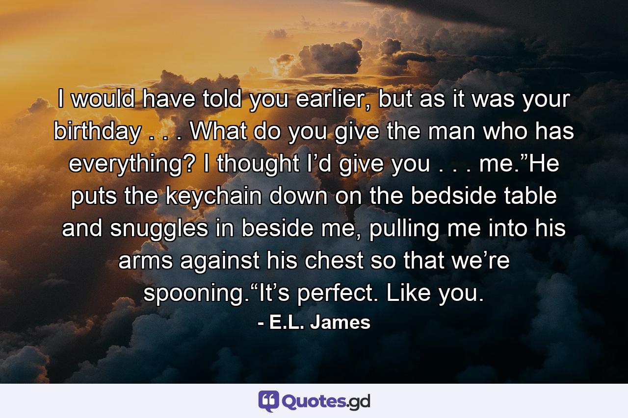 I would have told you earlier, but as it was your birthday . . . What do you give the man who has everything? I thought I’d give you . . . me.”He puts the keychain down on the bedside table and snuggles in beside me, pulling me into his arms against his chest so that we’re spooning.“It’s perfect. Like you. - Quote by E.L. James