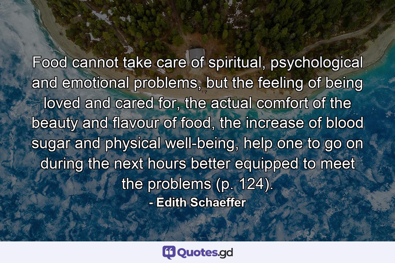 Food cannot take care of spiritual, psychological and emotional problems, but the feeling of being loved and cared for, the actual comfort of the beauty and flavour of food, the increase of blood sugar and physical well-being, help one to go on during the next hours better equipped to meet the problems (p. 124). - Quote by Edith Schaeffer