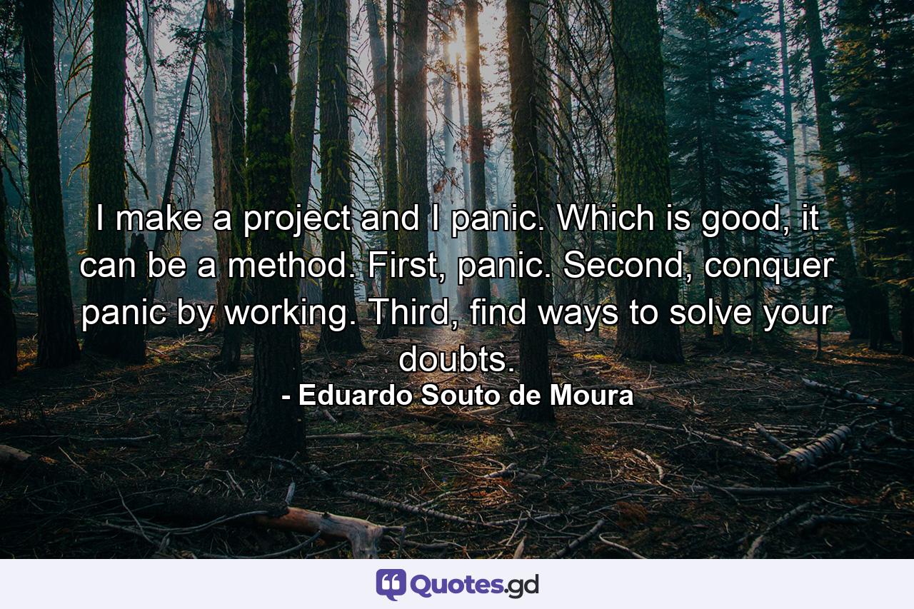 I make a project and I panic. Which is good, it can be a method. First, panic. Second, conquer panic by working. Third, find ways to solve your doubts. - Quote by Eduardo Souto de Moura