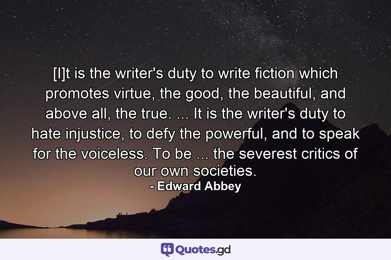 [I]t is the writer's duty to write fiction which promotes virtue, the good, the beautiful, and above all, the true. ... It is the writer's duty to hate injustice, to defy the powerful, and to speak for the voiceless. To be ... the severest critics of our own societies. - Quote by Edward Abbey