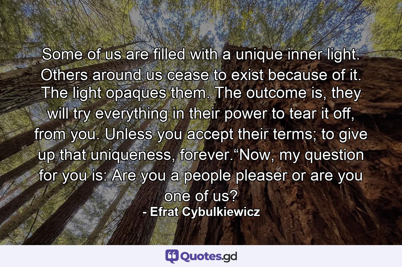 Some of us are filled with a unique inner light. Others around us cease to exist because of it. The light opaques them. The outcome is, they will try everything in their power to tear it off, from you. Unless you accept their terms; to give up that uniqueness, forever.“Now, my question for you is: Are you a people pleaser or are you one of us? - Quote by Efrat Cybulkiewicz