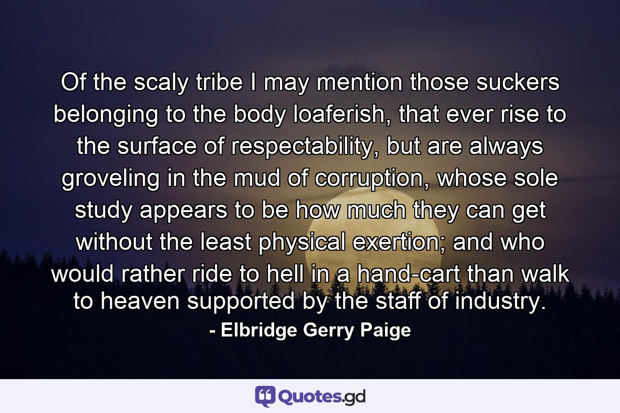 Of the scaly tribe I may mention those suckers belonging to the body loaferish, that ever rise to the surface of respectability, but are always groveling in the mud of corruption, whose sole study appears to be how much they can get without the least physical exertion; and who would rather ride to hell in a hand-cart than walk to heaven supported by the staff of industry. - Quote by Elbridge Gerry Paige