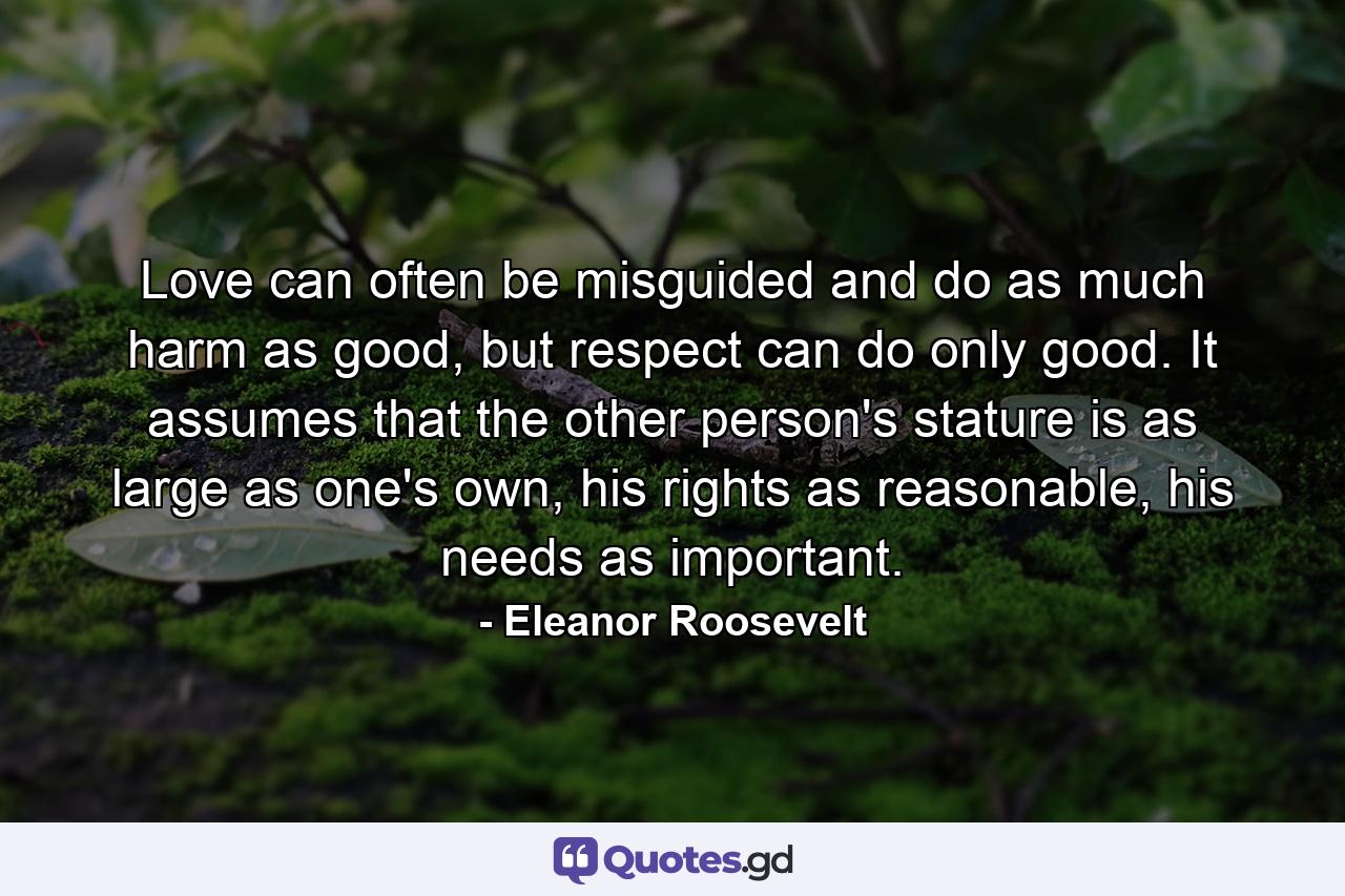 Love can often be misguided and do as much harm as good, but respect can do only good. It assumes that the other person's stature is as large as one's own, his rights as reasonable, his needs as important. - Quote by Eleanor Roosevelt