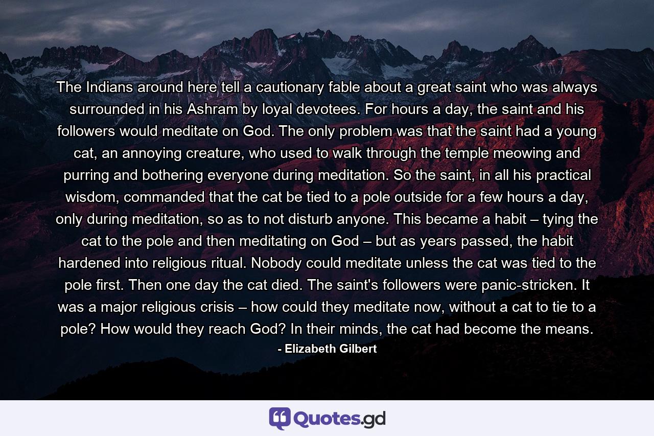 The Indians around here tell a cautionary fable about a great saint who was always surrounded in his Ashram by loyal devotees. For hours a day, the saint and his followers would meditate on God. The only problem was that the saint had a young cat, an annoying creature, who used to walk through the temple meowing and purring and bothering everyone during meditation. So the saint, in all his practical wisdom, commanded that the cat be tied to a pole outside for a few hours a day, only during meditation, so as to not disturb anyone. This became a habit – tying the cat to the pole and then meditating on God – but as years passed, the habit hardened into religious ritual. Nobody could meditate unless the cat was tied to the pole first. Then one day the cat died. The saint's followers were panic-stricken. It was a major religious crisis – how could they meditate now, without a cat to tie to a pole? How would they reach God? In their minds, the cat had become the means. - Quote by Elizabeth Gilbert