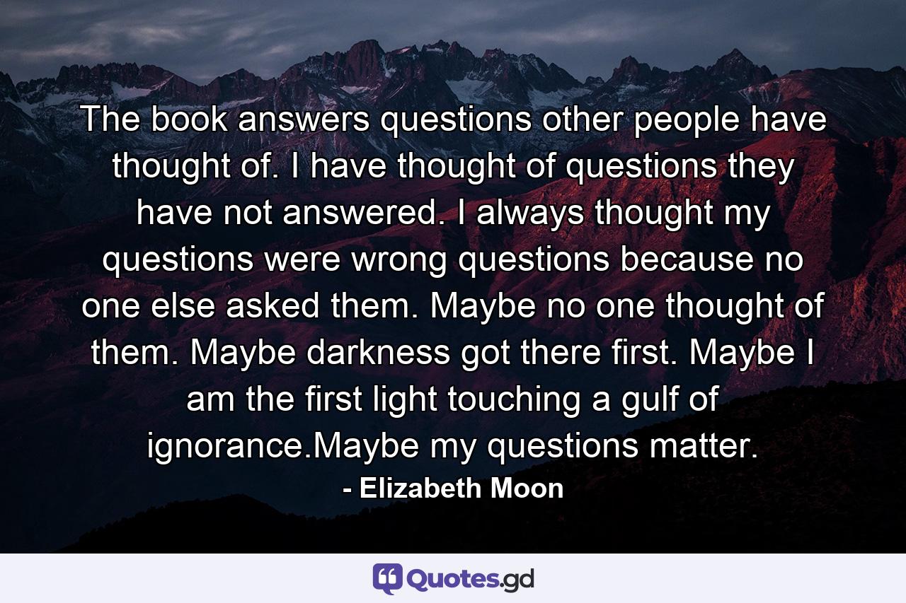 The book answers questions other people have thought of. I have thought of questions they have not answered. I always thought my questions were wrong questions because no one else asked them. Maybe no one thought of them. Maybe darkness got there first. Maybe I am the first light touching a gulf of ignorance.Maybe my questions matter. - Quote by Elizabeth Moon