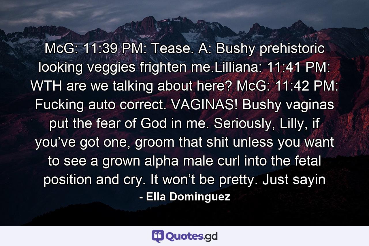 McG: 11:39 PM: Tease. A: Bushy prehistoric looking veggies frighten me.Lilliana: 11:41 PM: WTH are we talking about here? McG: 11:42 PM: Fucking auto correct. VAGINAS! Bushy vaginas put the fear of God in me. Seriously, Lilly, if you’ve got one, groom that shit unless you want to see a grown alpha male curl into the fetal position and cry. It won’t be pretty. Just sayin - Quote by Ella Dominguez