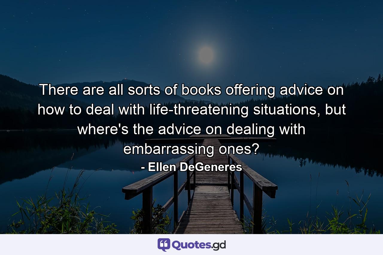 There are all sorts of books offering advice on how to deal with life-threatening situations, but where's the advice on dealing with embarrassing ones? - Quote by Ellen DeGeneres