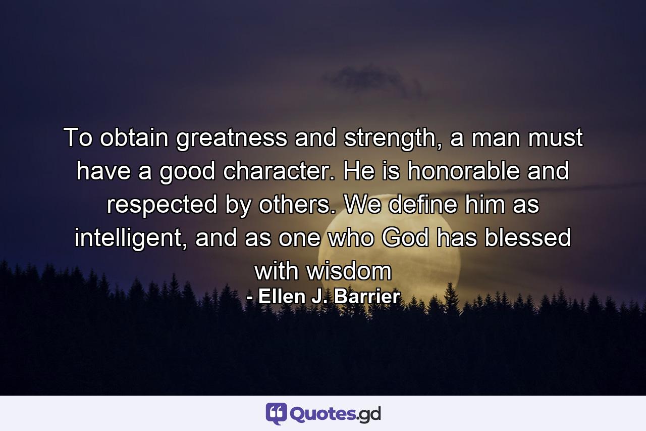 To obtain greatness and strength, a man must have a good character. He is honorable and respected by others. We define him as intelligent, and as one who God has blessed with wisdom - Quote by Ellen J. Barrier