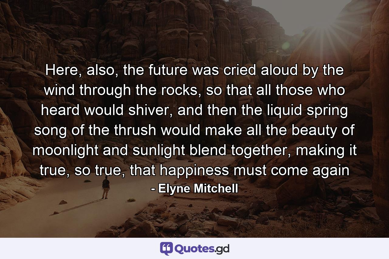 Here, also, the future was cried aloud by the wind through the rocks, so that all those who heard would shiver, and then the liquid spring song of the thrush would make all the beauty of moonlight and sunlight blend together, making it true, so true, that happiness must come again - Quote by Elyne Mitchell